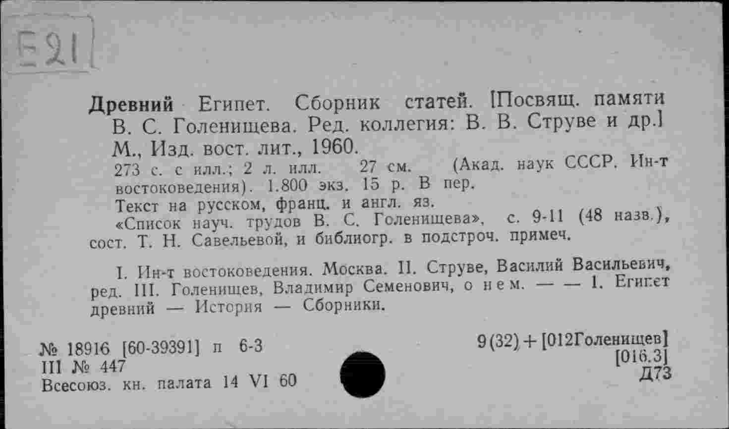 ﻿Древний Египет. Сборник статей. Шосвящ. памяти В. С. Голенищева. Ред. коллегия: В. В. Струве и др.] М., Изд. вост, лит., 1960.
273 с. с илл.; 2 л. илл. 27 см. (Акад, наук СССР. Ин-т востоковедения). 1.800 экз. 15 р. В пер.
Текст на русском, франц, и англ. яз.
«Список науч, трудов В. С. Голенищева», с. 9-11 (48 назв ), сост. T. Н. Савельевой, и библиогр. в подстроч. примеч.
I. Ин-т востоковедения. Москва. II. Струве, Василий Васильевич, ред. III. Голенищев, Владимир Семенович, о нем. — — 1. Египет древний — История — Сборники.
№ 18916 [60-39391] п 6-3
III № 447
Всесоюз. кн. палата 14 VI 60
9(32) + [012Голенищев] [016.3]
Д73